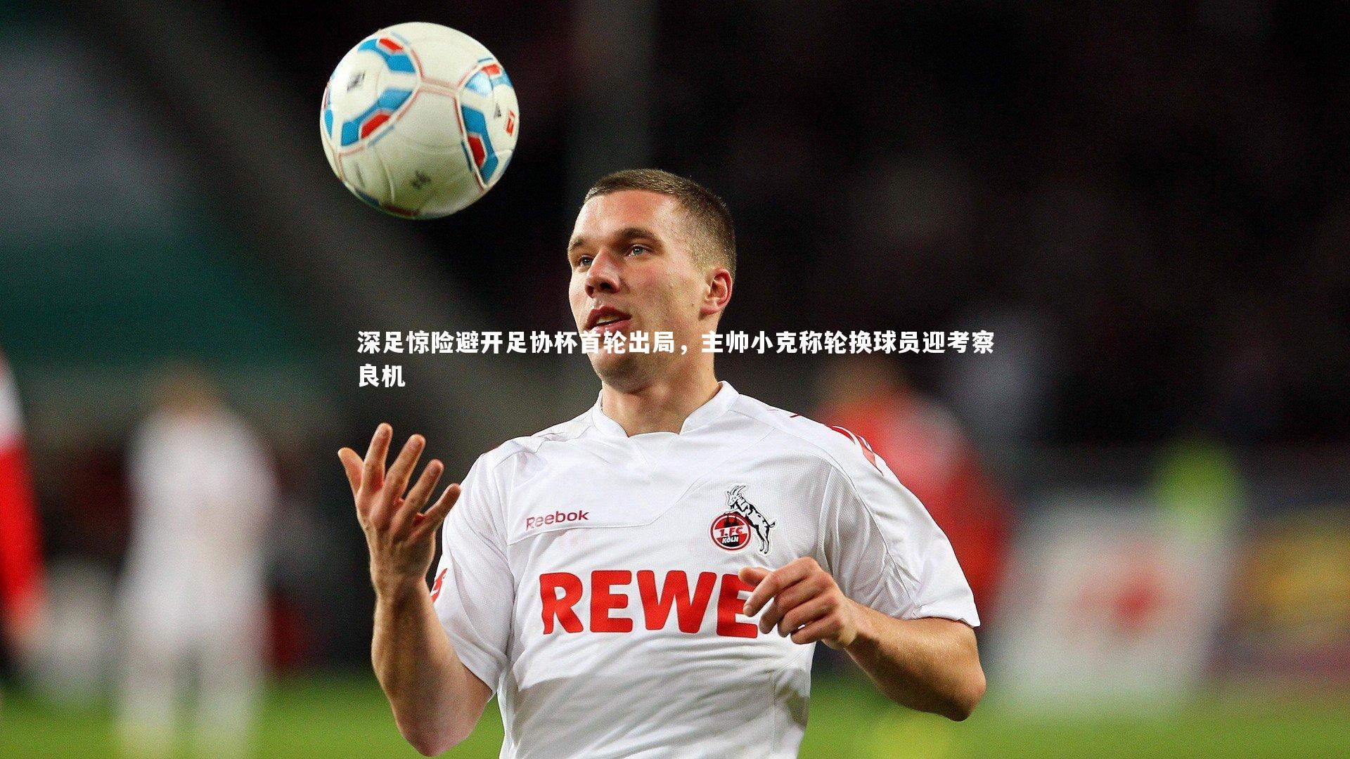 深足惊险避开足协杯首轮出局，主帅小克称轮换球员迎考察良机